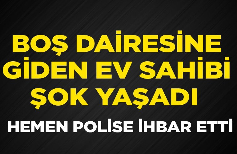 BOŞ DAİRESİNE GİDEN EV SAHİBİ ŞOK YAŞADI HEMEN POLİSE İHBAR ETTİ