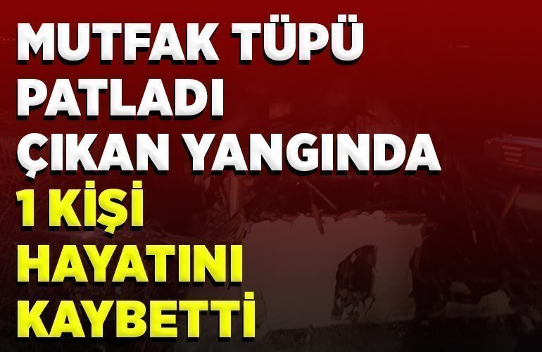MUTFAK TÜPÜ PATLADI, ÇIKAN YANGINDA 1 KİŞİ HAYATINI KAYBETTİ