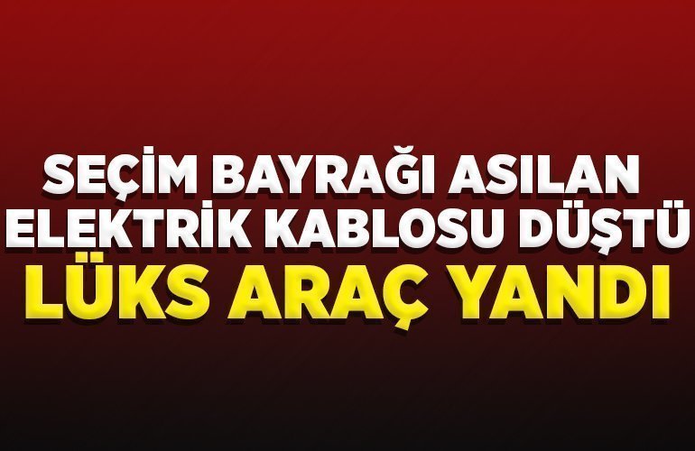 SEÇİM BAYRAĞI ASILAN ELEKTRİK KABLOSU DÜŞTÜ, LÜKS ARAÇ YANDI