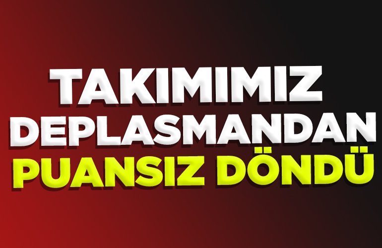 TAKIMIMIZ DEPLASMANDAN PUANSIZ DÖNDÜ