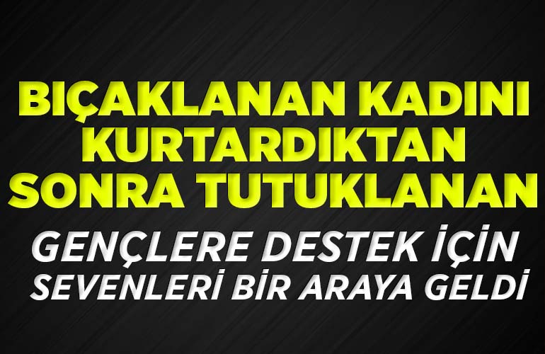 Bıçaklanan kadını kurtardıktan sonra tutuklanan gençlere destek için sevenleri bir araya geldi