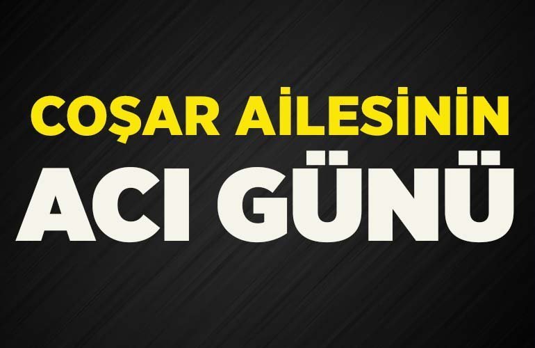 COŞAR AİLESİNİN ACI GÜNÜ