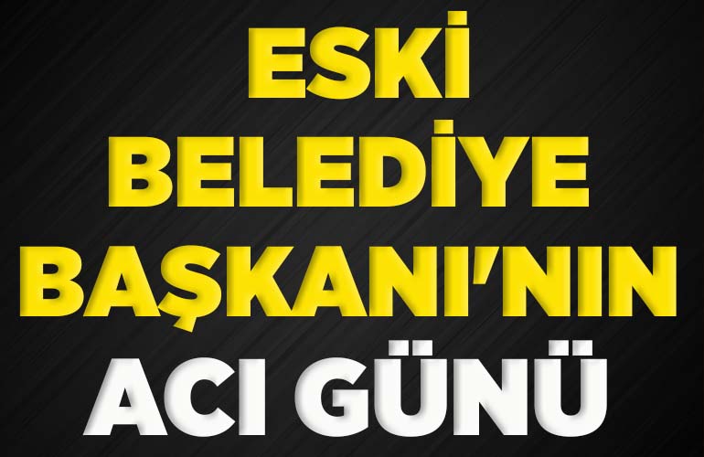 ESKİ BELEDİYE BAŞKANI'NIN ACI GÜNÜ