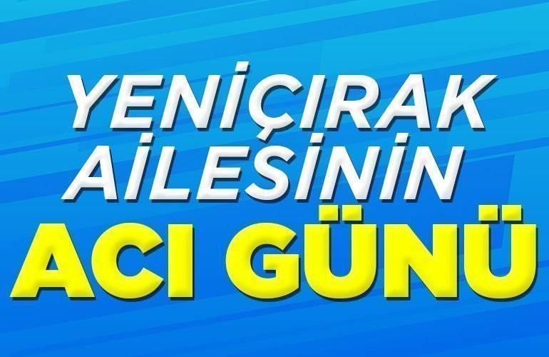 YENİÇIRAK AİLESİNİN ACI GÜNÜ