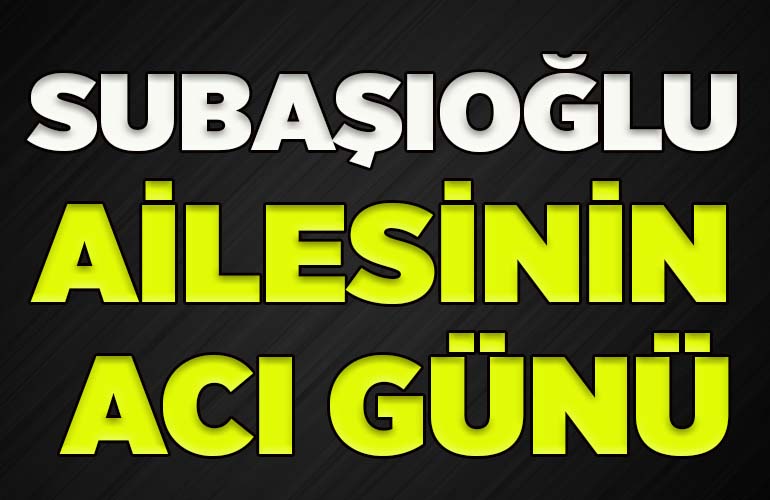 SUBAŞIOĞLU AİLESİNİN ACI GÜNÜ