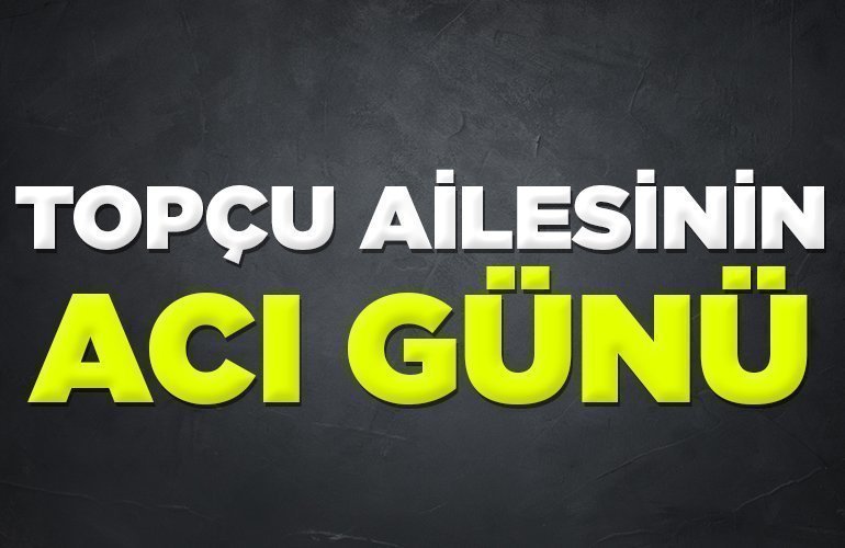 TOPÇU AİLESİNİN ACI GÜNÜ